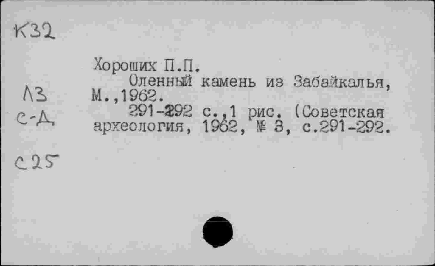 ﻿KSQ.
ЛЬ C'A,
Хороших П.П.
Оленный камень из Забайкалья, М.,1962.
291-292 с..1 рис. (Советская археология, 1962, № 3, с.291-292.